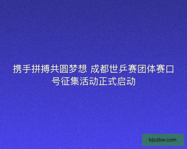 携手拼搏共圆梦想 成都世乒赛团体赛口号征集活动正式启动