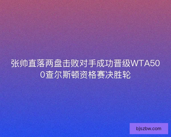 张帅直落两盘击败对手成功晋级WTA500查尔斯顿资格赛决胜轮