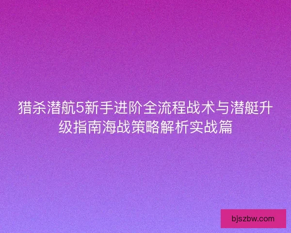 猎杀潜航5新手进阶全流程战术与潜艇升级指南海战策略解析实战篇